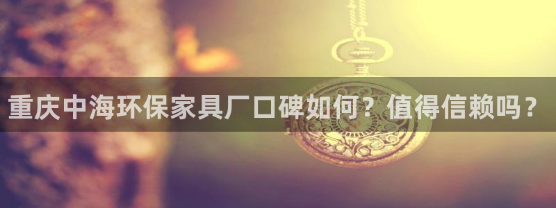 杏耀平台娱乐：重庆中海环保家具厂口碑如何？值得信赖吗？